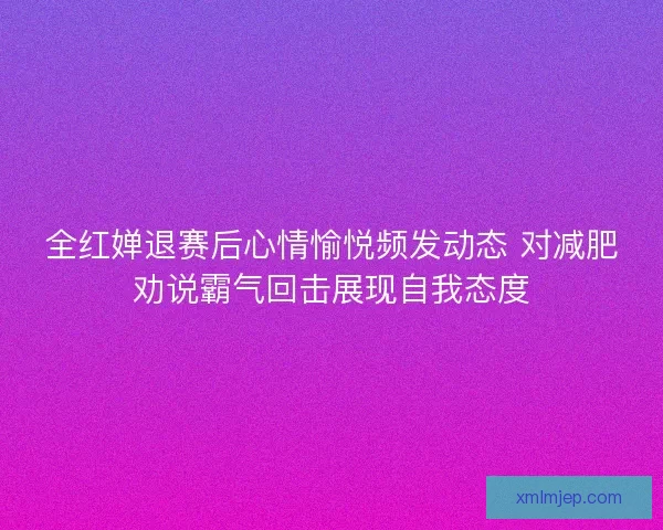 全红婵退赛后心情愉悦频发动态 对减肥劝说霸气回击展现自我态度