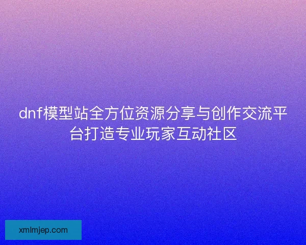 dnf模型站全方位资源分享与创作交流平台打造专业玩家互动社区 dnf模型站全方位资源分享与创作交流平台打造专业玩家互动社区