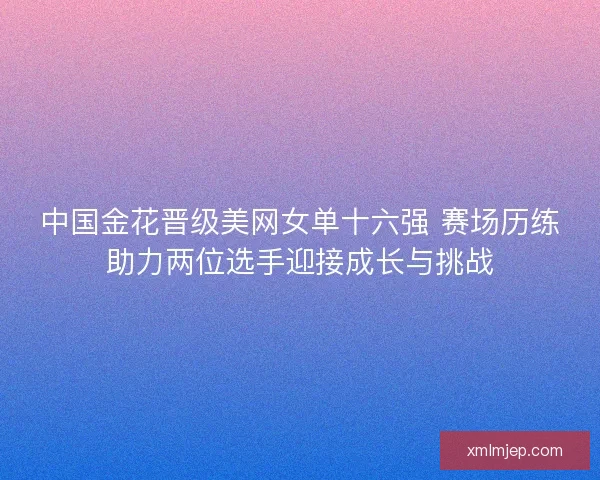中国金花晋级美网女单十六强 赛场历练助力两位选手迎接成长与挑战