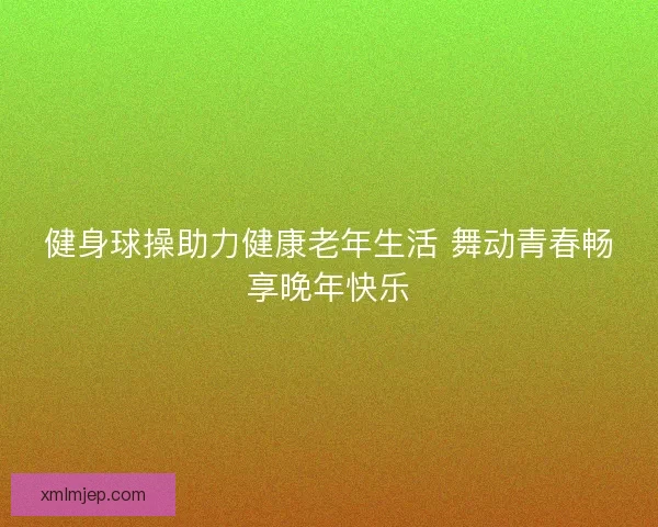 健身球操助力健康老年生活 舞动青春畅享晚年快乐 健身球操助力健康老年生活 舞动青春畅享晚年快乐