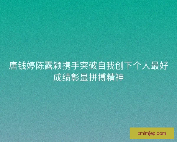唐钱婷陈露颖携手突破自我创下个人最好成绩彰显拼搏精神 唐钱婷陈露颖携手突破自我创下个人最好成绩彰显拼搏精神