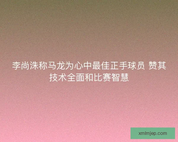 李尚洙称马龙为心中最佳正手球员 赞其技术全面和比赛智慧 李尚洙称马龙为心中最佳正手球员 赞其技术全面和比赛智慧