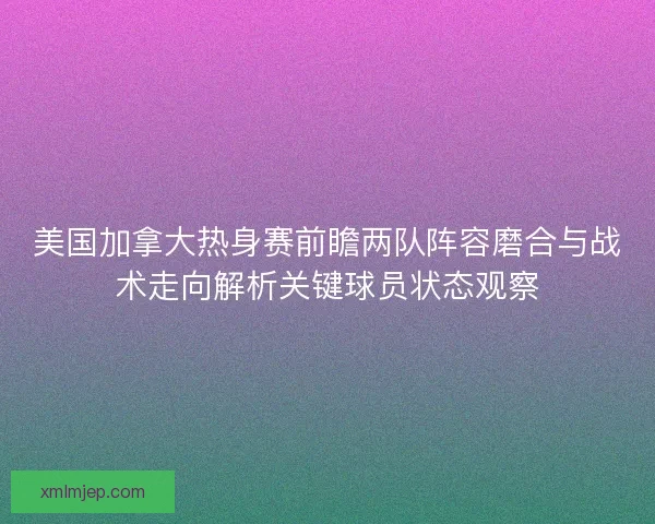 美国加拿大热身赛前瞻两队阵容磨合与战术走向解析关键球员状态观察 美国加拿大热身赛前瞻两队阵容磨合与战术走向解析关键球员状态观察