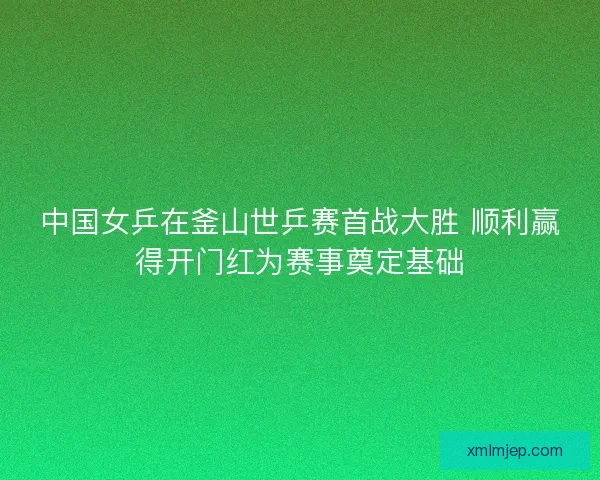 中国女乒在釜山世乒赛首战大胜 顺利赢得开门红为赛事奠定基础 中国女乒在釜山世乒赛首战大胜 顺利赢得开门红为赛事奠定基础