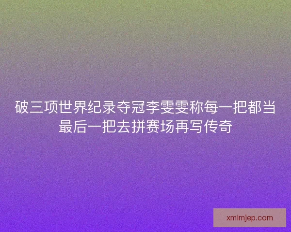 破三项世界纪录夺冠李雯雯称每一把都当最后一把去拼赛场再写传奇 破三项世界纪录夺冠李雯雯称每一把都当最后一把去拼赛场再写传奇