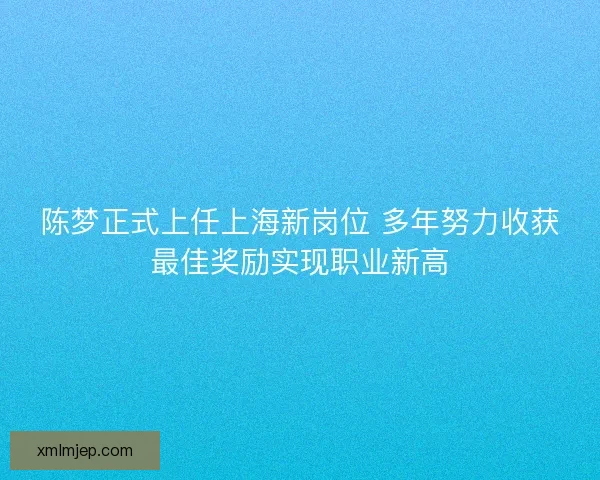 陈梦正式上任上海新岗位 多年努力收获最佳奖励实现职业新高