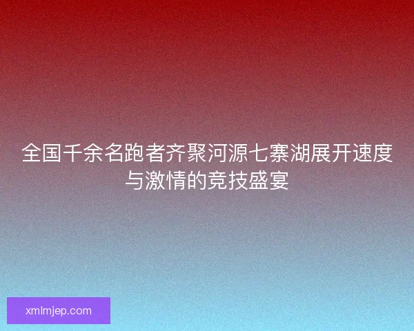 全国千余名跑者齐聚河源七寨湖展开速度与激情的竞技盛宴 全国千余名跑者齐聚河源七寨湖展开速度与激情的竞技盛宴