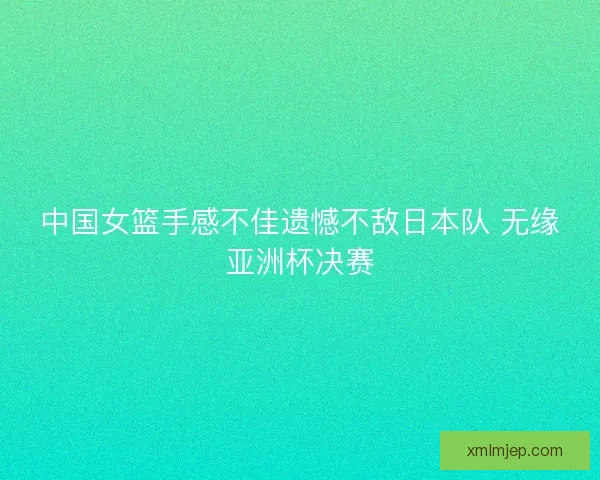 中国女篮手感不佳遗憾不敌日本队 无缘亚洲杯决赛