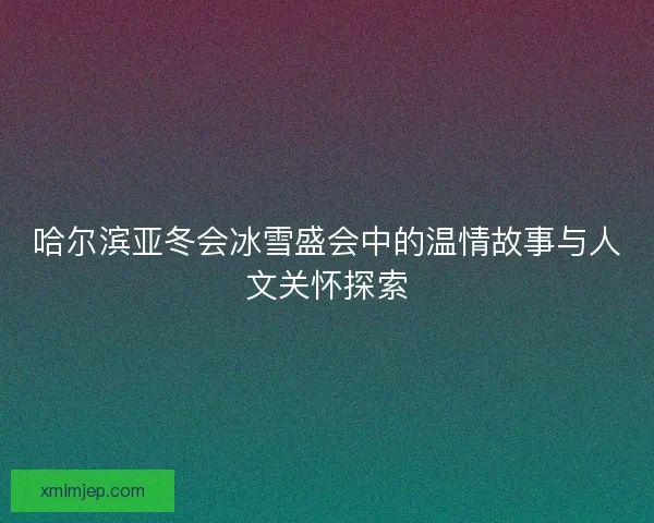 哈尔滨亚冬会冰雪盛会中的温情故事与人文关怀探索 哈尔滨亚冬会冰雪盛会中的温情故事与人文关怀探索