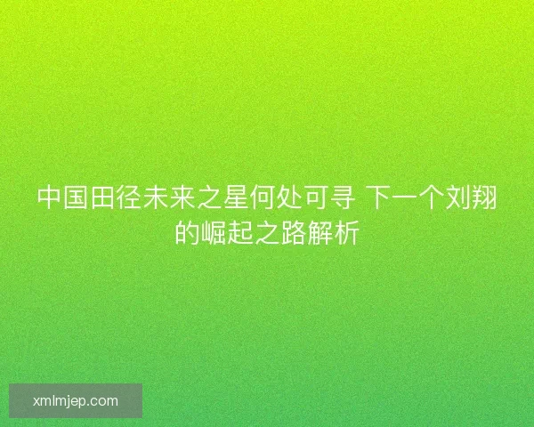 中国田径未来之星何处可寻 下一个刘翔的崛起之路解析 中国田径未来之星何处可寻 下一个刘翔的崛起之路解析