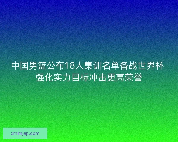 中国男篮公布18人集训名单备战世界杯 强化实力目标冲击更高荣誉 中国男篮公布18人集训名单备战世界杯 强化实力目标冲击更高荣誉
