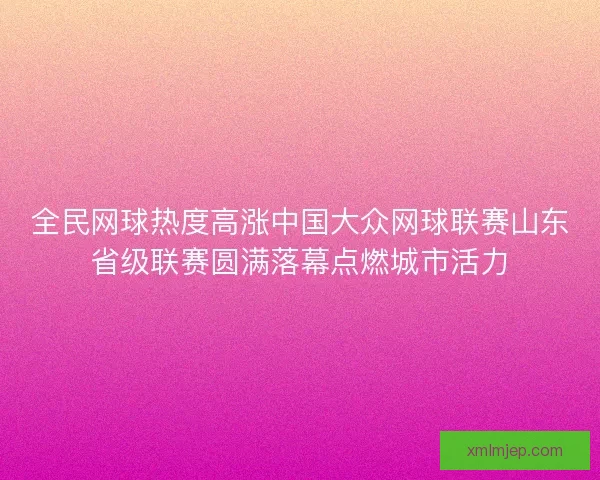 全民网球热度高涨中国大众网球联赛山东省级联赛圆满落幕点燃城市活力 全民网球热度高涨中国大众网球联赛山东省级联赛圆满落幕点燃城市活力