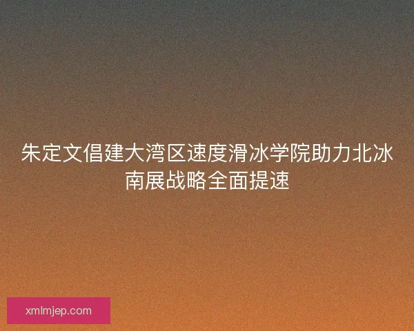 朱定文倡建大湾区速度滑冰学院助力北冰南展战略全面提速 朱定文倡建大湾区速度滑冰学院助力北冰南展战略全面提速