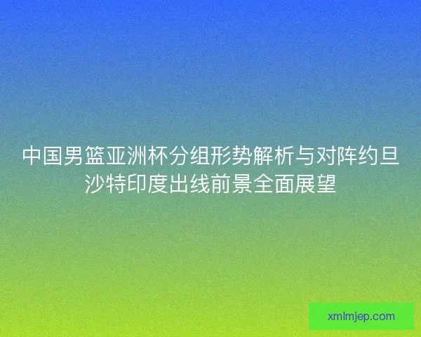 中国男篮亚洲杯分组形势解析与对阵约旦沙特印度出线前景全面展望 中国男篮亚洲杯分组形势解析与对阵约旦沙特印度出线前景全面展望