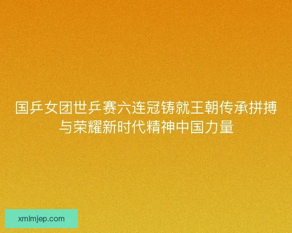 国乒女团世乒赛六连冠铸就王朝传承拼搏与荣耀新时代精神中国力量