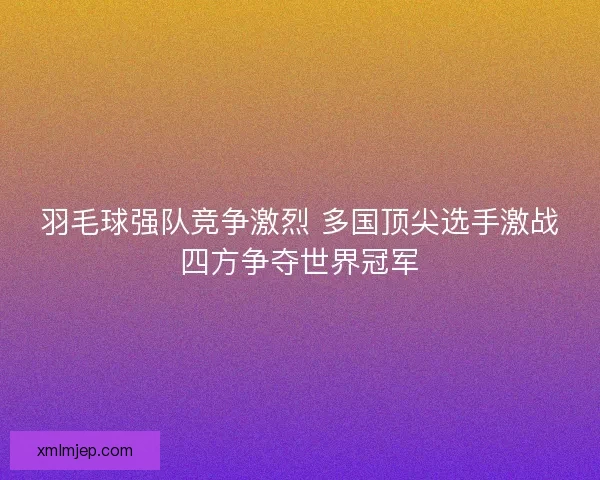 羽毛球强队竞争激烈 多国顶尖选手激战四方争夺世界冠军