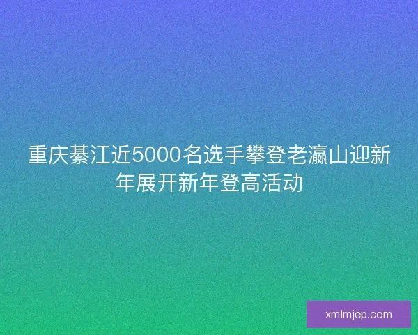 重庆綦江近5000名选手攀登老瀛山迎新年展开新年登高活动