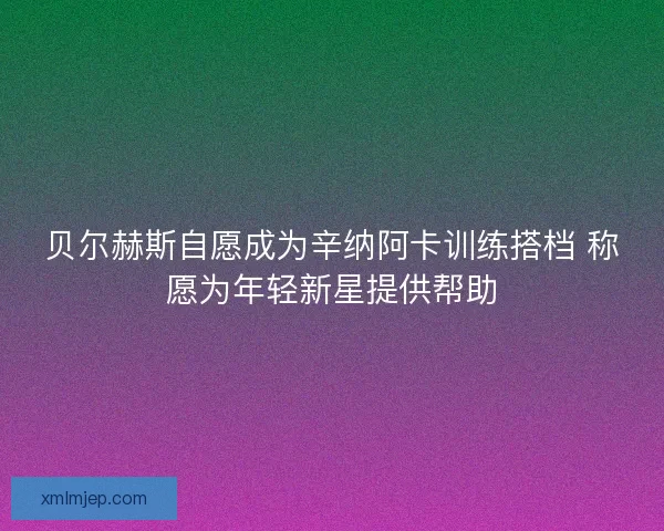 贝尔赫斯自愿成为辛纳阿卡训练搭档 称愿为年轻新星提供帮助 贝尔赫斯自愿成为辛纳阿卡训练搭档 称愿为年轻新星提供帮助